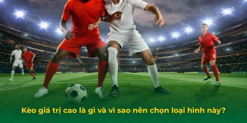 Kèo giá trị cao là gì và vì sao nên chọn loại hình này?